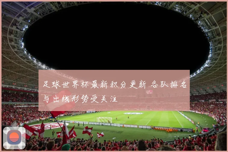足球世界杯最新积分更新 各队排名与出线形势受关注