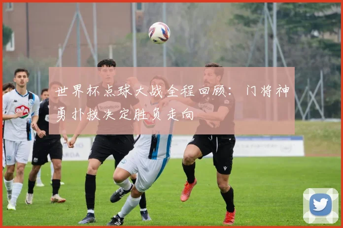 世界杯点球大战全程回顾：门将神勇扑救决定胜负走向