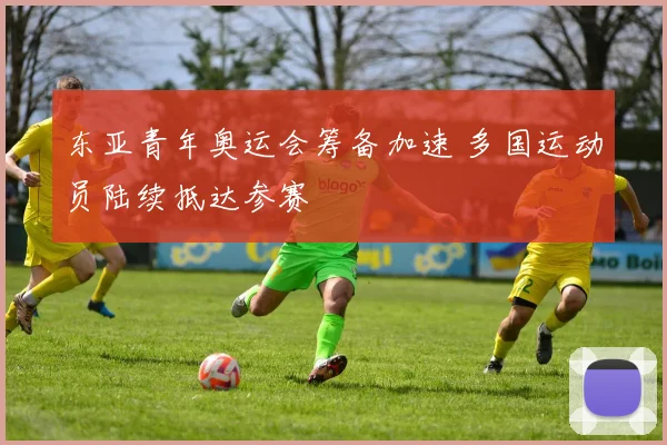 东亚青年奥运会筹备加速 多国运动员陆续抵达参赛