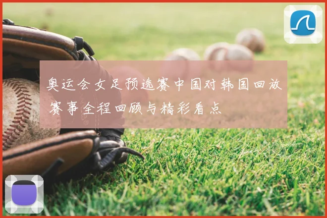奥运会女足预选赛中国对韩国回放 赛事全程回顾与精彩看点