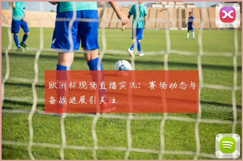 欧洲杯现场直播实况：赛场动态与备战进展引关注