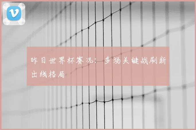 昨日世界杯赛况：多场关键战刷新出线格局